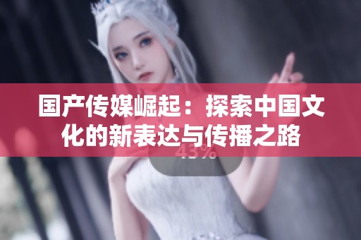 国产传媒崛起：探索中国文化的新表达与传播之路