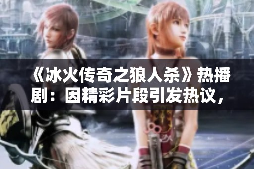 《冰火传奇之狼人杀》热播剧：因精彩片段引发热议，剧情扣人心弦的背后故事揭秘