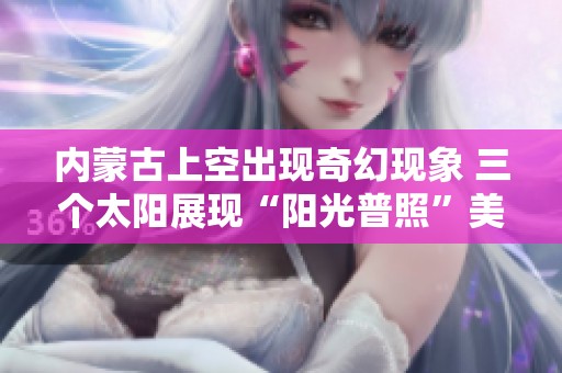 内蒙古上空出现奇幻现象 三个太阳展现“阳光普照”美景引发观众惊叹