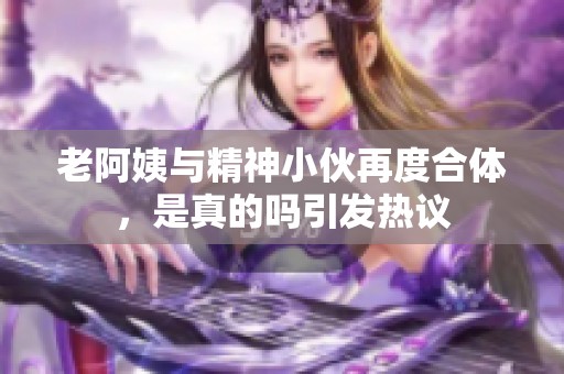 老阿姨与精神小伙再度合体，是真的吗引发热议