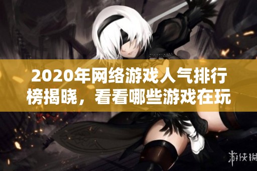2020年网络游戏人气排行榜揭晓，看看哪些游戏在玩家中最受欢迎与热议