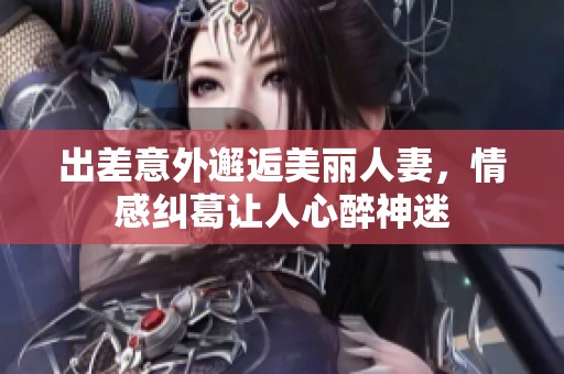 出差意外邂逅美丽人妻，情感纠葛让人心醉神迷
