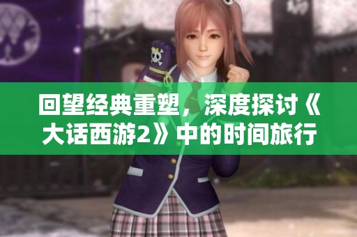 回望经典重塑，深度探讨《大话西游2》中的时间旅行与角色重生之旅