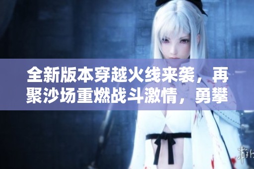 全新版本穿越火线来袭，再聚沙场重燃战斗激情，勇攀巅峰之路！