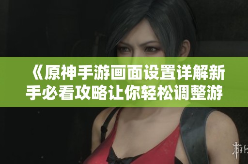 《原神手游画面设置详解新手必看攻略让你轻松调整游戏视觉体验》
