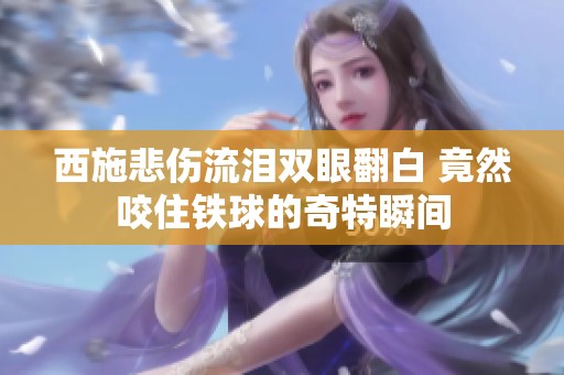 西施悲伤流泪双眼翻白 竟然咬住铁球的奇特瞬间