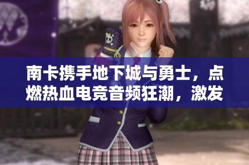 南卡携手地下城与勇士，点燃热血电竞音频狂潮，激发无限激情与挑战