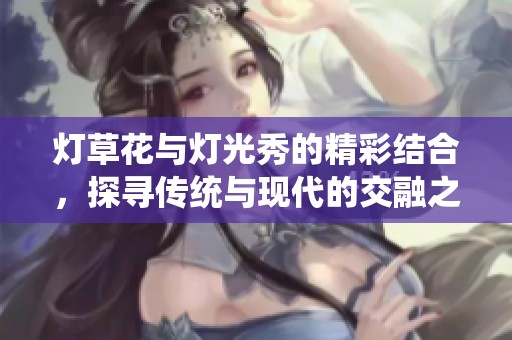 灯草花与灯光秀的精彩结合，探寻传统与现代的交融之美