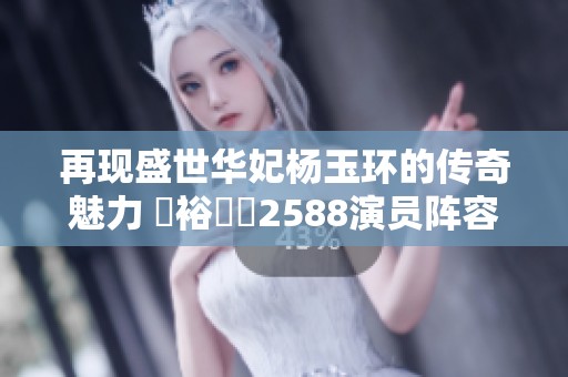 再现盛世华妃杨玉环的传奇魅力 豐裕縱滿2588演员阵容揭秘