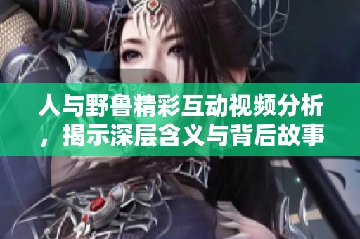 人与野鲁精彩互动视频分析，揭示深层含义与背后故事