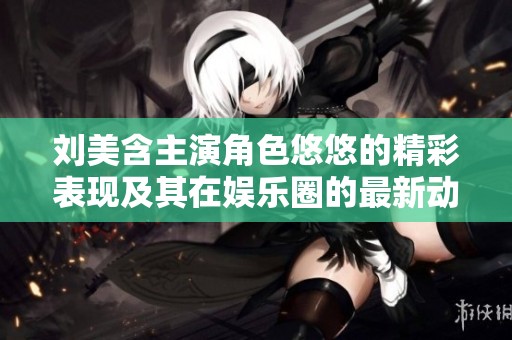 刘美含主演角色悠悠的精彩表现及其在娱乐圈的最新动态全面解析