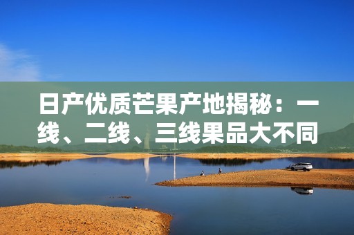 日产优质芒果产地揭秘：一线、二线、三线果品大不同