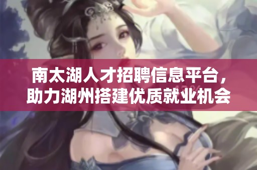 南太湖人才招聘信息平台，助力湖州搭建优质就业机会与人才对接桥梁