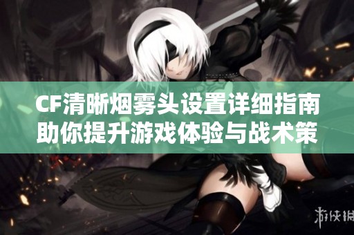 CF清晰烟雾头设置详细指南助你提升游戏体验与战术策略分析