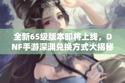 全新65级版本即将上线，DNF手游深渊兑换方式大揭秘，玩家们准备好了吗