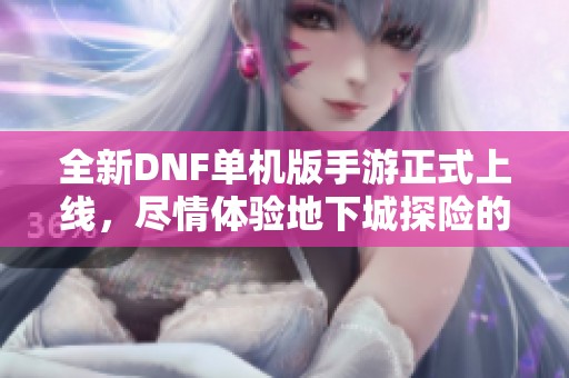 全新DNF单机版手游正式上线，尽情体验地下城探险的无限魅力与乐趣
