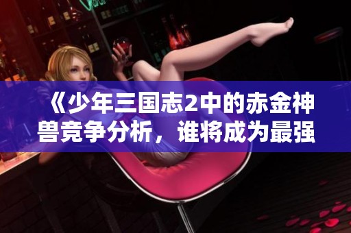 《少年三国志2中的赤金神兽竞争分析，谁将成为最强兽宠的赢家》
