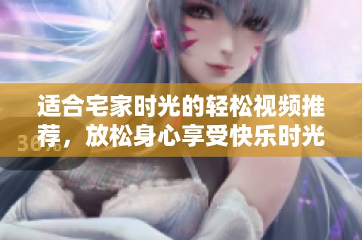 适合宅家时光的轻松视频推荐，放松身心享受快乐时光