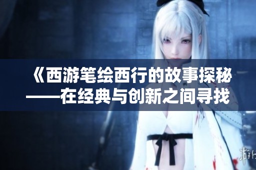 《西游笔绘西行的故事探秘——在经典与创新之间寻找文化的交融点》