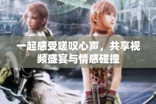 一起感受嗟叹心声，共享视频盛宴与情感碰撞