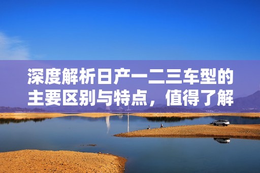 深度解析日产一二三车型的主要区别与特点，值得了解！