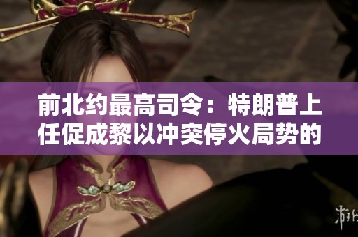 前北约最高司令：特朗普上任促成黎以冲突停火局势的直接影响分析