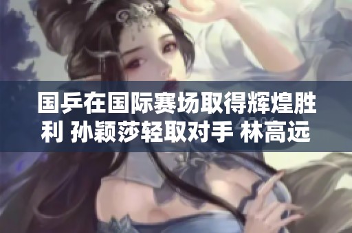 国乒在国际赛场取得辉煌胜利 孙颖莎轻取对手 林高远和王艺迪团结一致迎接挑战