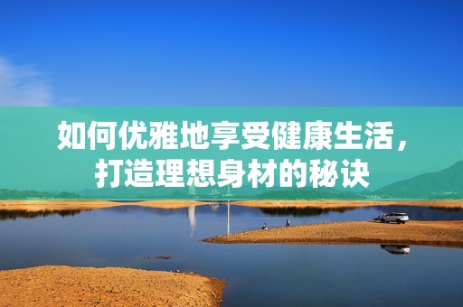 如何优雅地享受健康生活，打造理想身材的秘诀