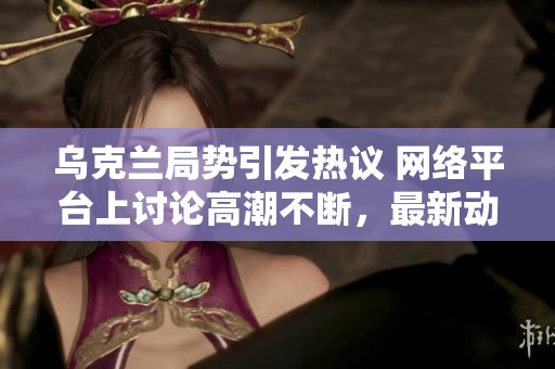 乌克兰局势引发热议 网络平台上讨论高潮不断，最新动态热搜八至十二日解析
