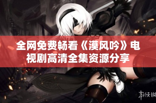 全网免费畅看《漠风吟》电视剧高清全集资源分享