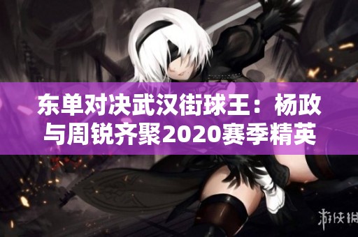 东单对决武汉街球王：杨政与周锐齐聚2020赛季精英制霸赛，谁能称王