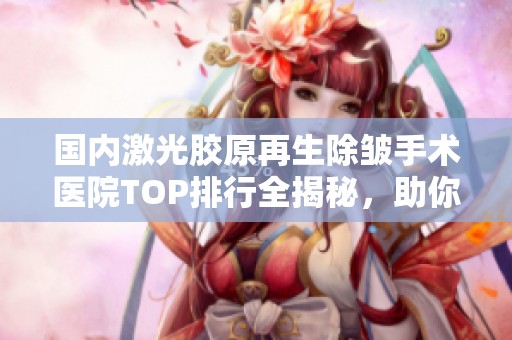国内激光胶原再生除皱手术医院TOP排行全揭秘，助你找到理想美肤之地