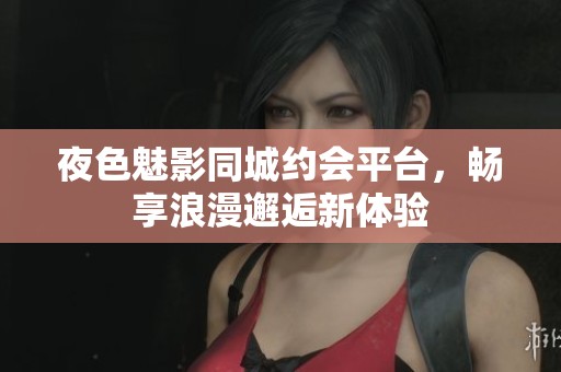 夜色魅影同城约会平台，畅享浪漫邂逅新体验