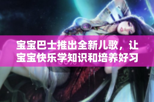 宝宝巴士推出全新儿歌，让宝宝快乐学知识和培养好习惯