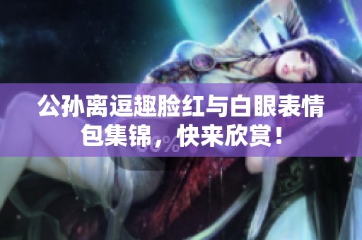 公孙离逗趣脸红与白眼表情包集锦，快来欣赏！