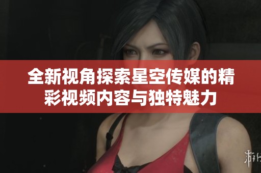 全新视角探索星空传媒的精彩视频内容与独特魅力