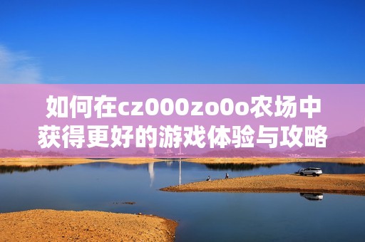 如何在cz000zo0o农场中获得更好的游戏体验与攻略分享