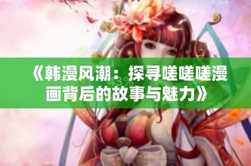 《韩漫风潮：探寻嗟嗟嗟漫画背后的故事与魅力》