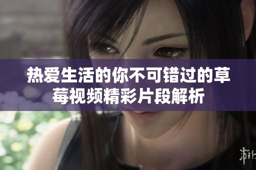 热爱生活的你不可错过的草莓视频精彩片段解析