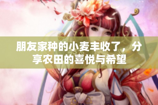 朋友家种的小麦丰收了，分享农田的喜悦与希望