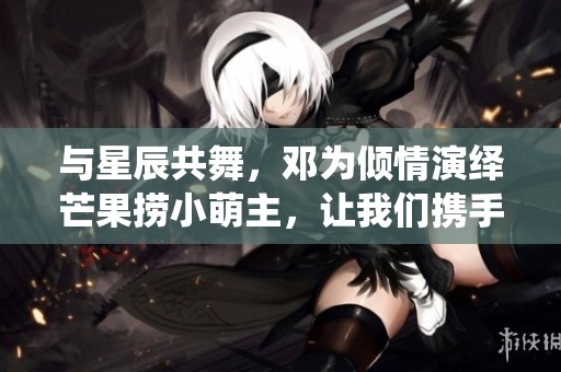 与星辰共舞，邓为倾情演绎芒果捞小萌主，让我们携手万物同行的美好旅程