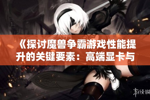 《探讨魔兽争霸游戏性能提升的关键要素：高端显卡与强力CPU的全面对比分析》