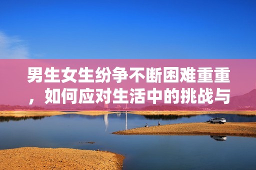 男生女生纷争不断困难重重，如何应对生活中的挑战与痛苦