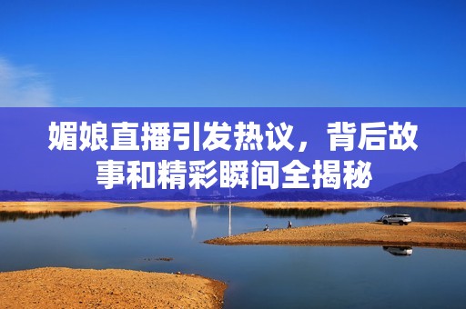 媚娘直播引发热议，背后故事和精彩瞬间全揭秘