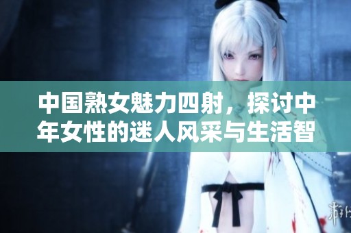 中国熟女魅力四射，探讨中年女性的迷人风采与生活智慧