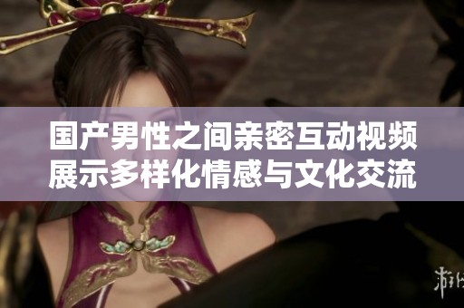 国产男性之间亲密互动视频展示多样化情感与文化交流