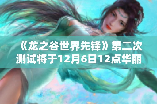 《龙之谷世界先锋》第二次测试将于12月6日12点华丽开启，期待您的参与与体验