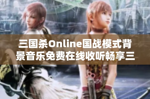 三国杀Online国战模式背景音乐免费在线收听畅享三国杀游戏氛围
