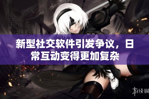 新型社交软件引发争议，日常互动变得更加复杂