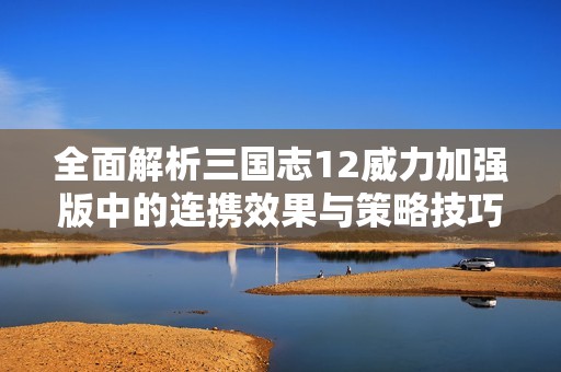 全面解析三国志12威力加强版中的连携效果与策略技巧全指南